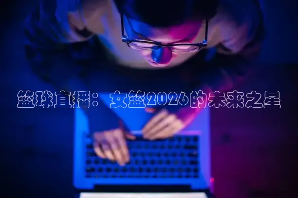 篮球直播：女篮2026的未来之星